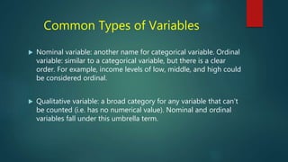Common Types of Variables
 Nominal variable: another name for categorical variable. Ordinal
variable: similar to a categorical variable, but there is a clear
order. For example, income levels of low, middle, and high could
be considered ordinal.
 Qualitative variable: a broad category for any variable that can’t
be counted (i.e. has no numerical value). Nominal and ordinal
variables fall under this umbrella term.
 