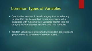 Common Types of Variables
 Quantitative variable: A broad category that includes any
variable that can be counted, or has a numerical value
associated with it. Examples of variables that fall into this
category include discrete variables and ratio variables.
 Random variables are associated with random processes and
give numbers to outcomes of random events.
 