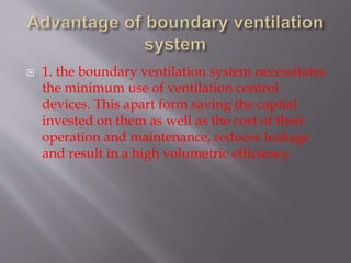  1. the boundary ventilation system necessitates
the minimum use of ventilation control
devices. This apart form saving the capital
invested on them as well as the cost of their
operation and maintenance, reduces leakage
and result in a high volumetric efficiency.
 