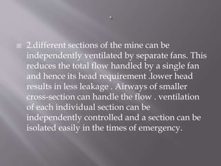  2.different sections of the mine can be
independently ventilated by separate fans. This
reduces the total flow handled by a single fan
and hence its head requirement .lower head
results in less leakage . Airways of smaller
cross-section can handle the flow . ventilation
of each individual section can be
independently controlled and a section can be
isolated easily in the times of emergency.
 