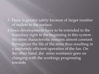 3. There is greater safety because of larger number
of outlets to the surface.
4.Since developments have to be extended to the
boundary right in the beginning in this system .
the mine characteristic remains almost constant
throughout the life of the mine thus resulting in
a uniformly efficient operation of the fan. On
the other hand ,the mine resistance goes on
changing with the workings progressing
towards
 