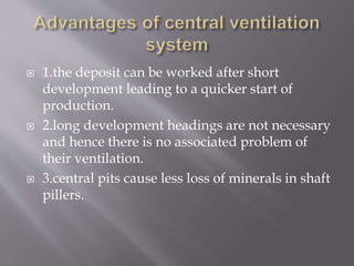  1.the deposit can be worked after short
development leading to a quicker start of
production.
 2.long development headings are not necessary
and hence there is no associated problem of
their ventilation.
 3.central pits cause less loss of minerals in shaft
pillers.
 