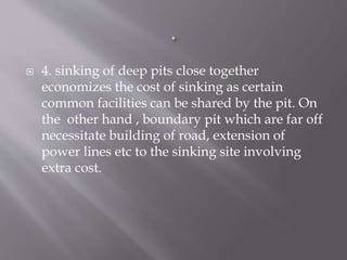  4. sinking of deep pits close together
economizes the cost of sinking as certain
common facilities can be shared by the pit. On
the other hand , boundary pit which are far off
necessitate building of road, extension of
power lines etc to the sinking site involving
extra cost.
 