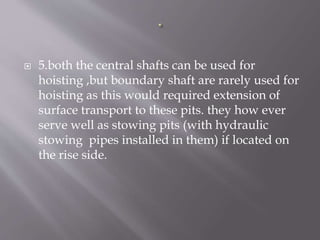  5.both the central shafts can be used for
hoisting ,but boundary shaft are rarely used for
hoisting as this would required extension of
surface transport to these pits. they how ever
serve well as stowing pits (with hydraulic
stowing pipes installed in them) if located on
the rise side.
 
