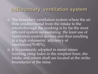  The boundary ventilation system where the air
flow unidirectional from the intake to the
return through the working is by far the most
efficient system necessitating the least use of
ventilation control devices and thus resulting
in a high volumetric efficiency of
ventilation(70-80%).
 It is commonly adopted in metal mines
working steep lodes in the simplest form ,the
intake and return shaft are located at the strike
boundaries of the mine.
 