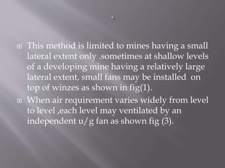  This method is limited to mines having a small
lateral extent only .sometimes at shallow levels
of a developing mine having a relatively large
lateral extent, small fans may be installed on
top of winzes as shown in fig(1).
 When air requirement varies widely from level
to level ,each level may ventilated by an
independent u/g fan as shown fig (3).
 