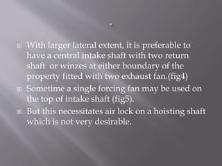  With larger lateral extent, it is preferable to
have a central intake shaft with two return
shaft or winzes at either boundary of the
property fitted with two exhaust fan.(fig4)
 Sometime a single forcing fan may be used on
the top of intake shaft (fig5).
 But this necessitates air lock on a hoisting shaft
which is not very desirable.
 