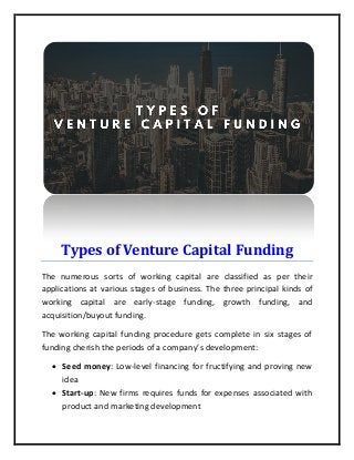 Types of Venture Capital Funding
The numerous sorts of working capital are classified as per their
applications at various stages of business. The three principal kinds of
working capital are early-stage funding, growth funding, and
acquisition/buyout funding.
The working capital funding procedure gets complete in six stages of
funding cherish the periods of a company’s development:
 Seed money: Low-level financing for fructifying and proving new
idea
 Start-up: New firms requires funds for expenses associated with
product and marketing development
 