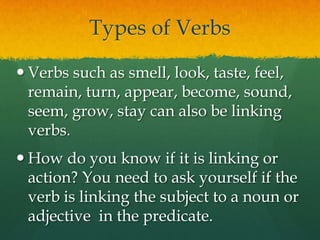 Types of VerbsVerbs such as smell, look, taste, feel, remain, turn, appear, become, sound, seem, grow, stay can also be linking verbs.How do you know if it is linking or action? You need to ask yourself if the verb is linking the subject to a noun or adjective  in the predicate.