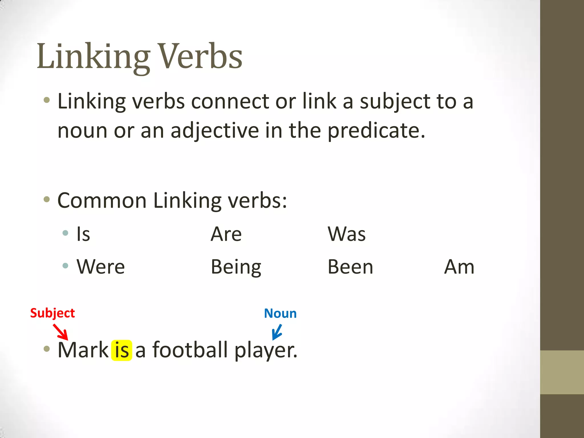 Linking Verbs
• Linking verbs connect or link a subject to a
noun or an adjective in the predicate.
• Common Linking verbs:
• Is
• Were
Subject

Are
Being

Was
Been
Noun

• Mark is a football player.

Am

 