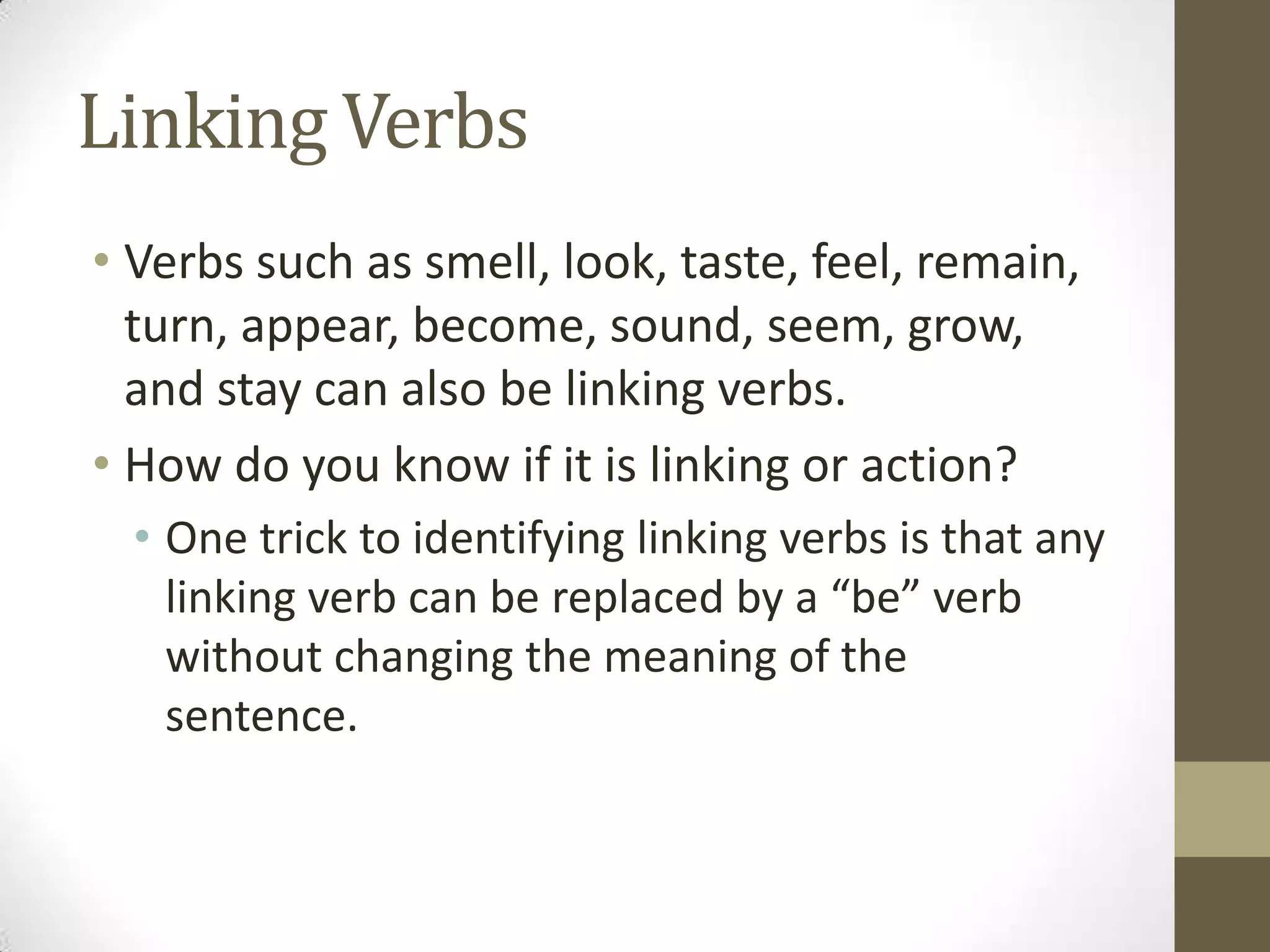 Linking Verbs
• Verbs such as smell, look, taste, feel, remain,
turn, appear, become, sound, seem, grow,
and stay can also be linking verbs.
• How do you know if it is linking or action?
• One trick to identifying linking verbs is that any
linking verb can be replaced by a “be” verb
without changing the meaning of the
sentence.

 