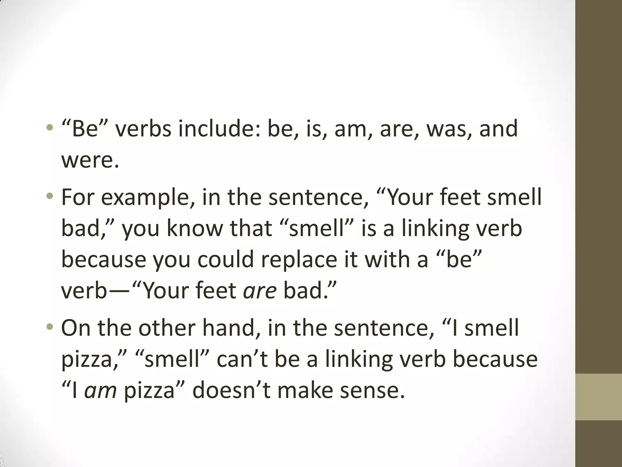 • “Be” verbs include: be, is, am, are, was, and
were.
• For example, in the sentence, “Your feet smell
bad,” you know that “smell” is a linking verb
because you could replace it with a “be”
verb—“Your feet are bad.”
• On the other hand, in the sentence, “I smell
pizza,” “smell” can’t be a linking verb because
“I am pizza” doesn’t make sense.

 