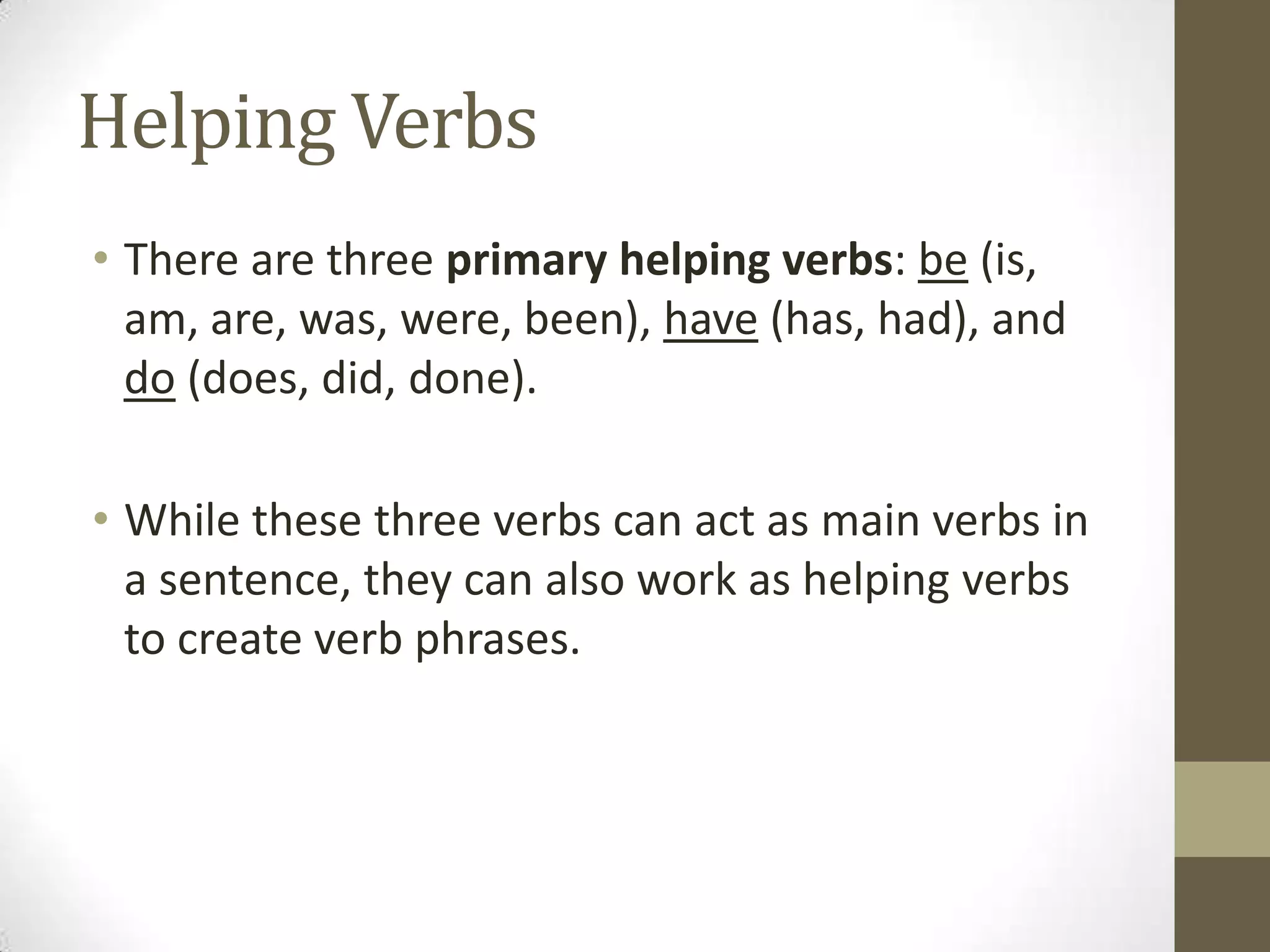 Helping Verbs
• There are three primary helping verbs: be (is,
am, are, was, were, been), have (has, had), and
do (does, did, done).
• While these three verbs can act as main verbs in
a sentence, they can also work as helping verbs
to create verb phrases.

 