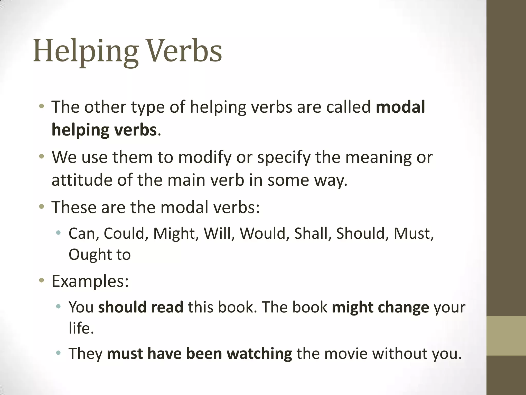 Helping Verbs
• The other type of helping verbs are called modal
helping verbs.
• We use them to modify or specify the meaning or
attitude of the main verb in some way.
• These are the modal verbs:
• Can, Could, Might, Will, Would, Shall, Should, Must,
Ought to

• Examples:
• You should read this book. The book might change your
life.
• They must have been watching the movie without you.

 