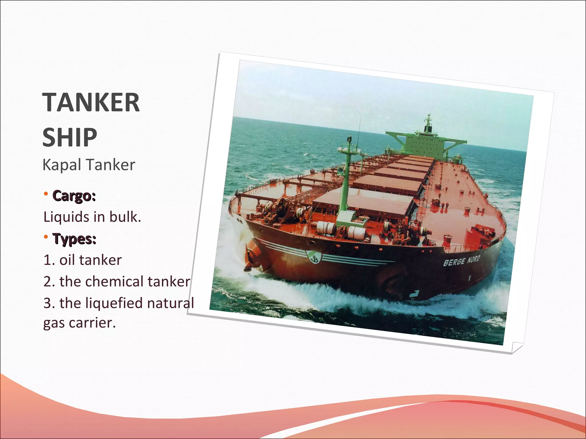TANKER
SHIP
Kapal Tanker
• Cargo:Cargo:
Liquids in bulk.
• Types:Types:
1. oil tanker
2. the chemical tanker
3. the liquefied natural
gas carrier.
 