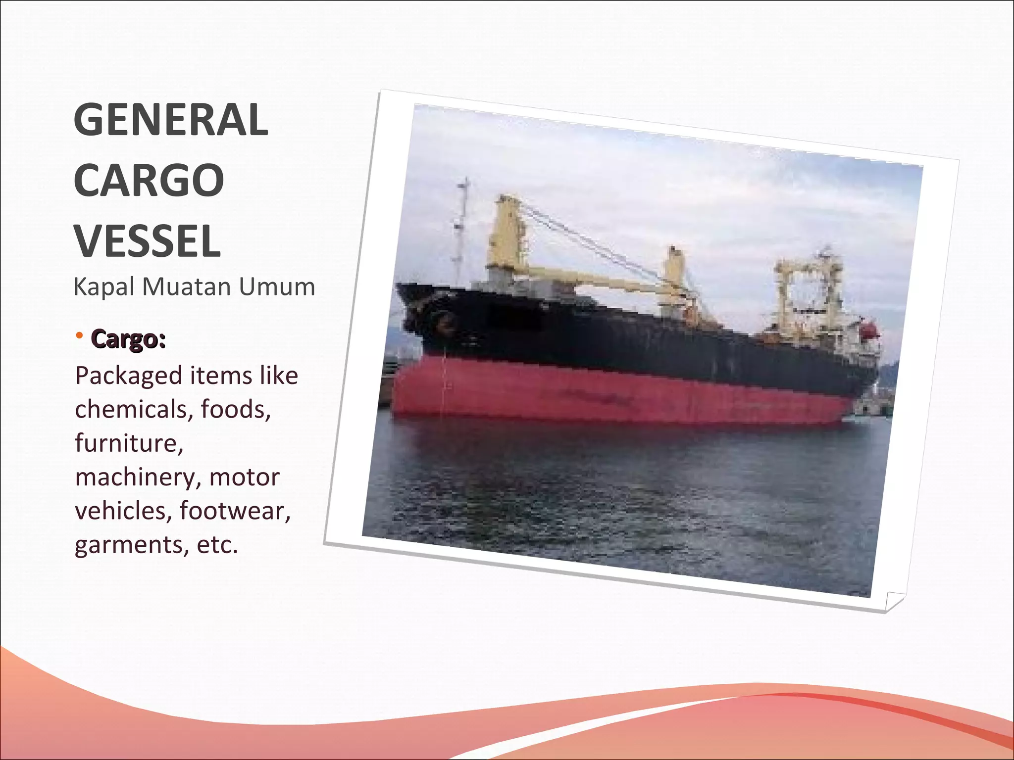 GENERAL
CARGO
VESSEL
Kapal Muatan Umum
• CCarargo:go:
Packaged items like
chemicals, foods,
furniture,
machinery, motor
vehicles, footwear,
garments, etc.
 