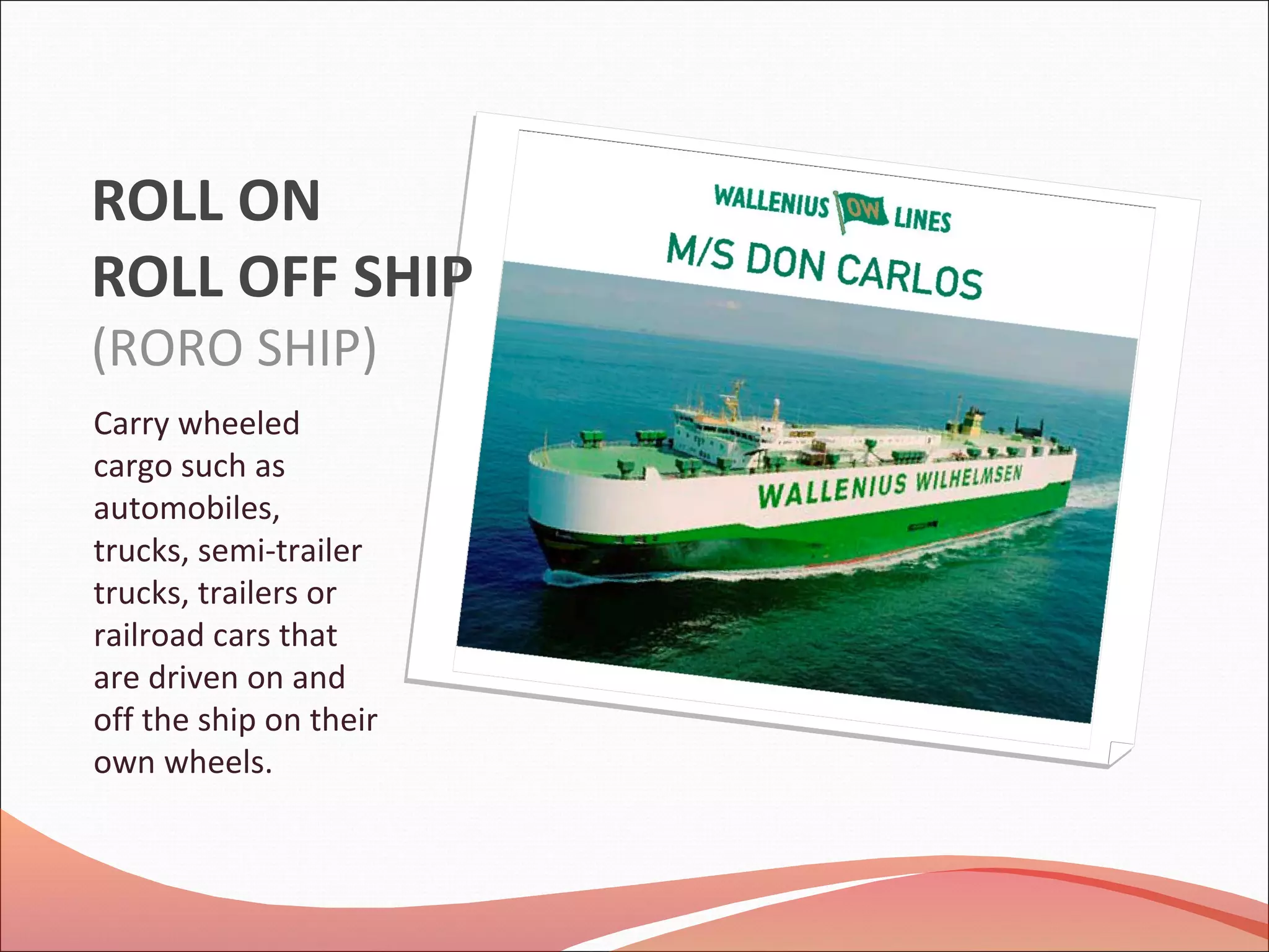 ROLL ON
ROLL OFF SHIP
(RORO SHIP)
Carry wheeled
cargo such as
automobiles,
trucks, semi-trailer
trucks, trailers or
railroad cars that
are driven on and
off the ship on their
own wheels.
 