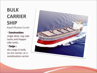 BULK
CARRIER
SHIP
Kapal Muatan Curah
• Construction:Construction:
single deck, top side
tanks and hopper
side tanks.
• CCargoargo ::
dry cargo in bulk;
an ore carrier; or a
combination carrier
 