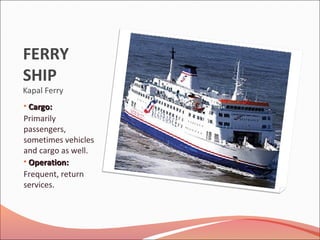 FERRY
SHIP
Kapal Ferry
• Cargo:Cargo:
Primarily
passengers,
sometimes vehicles
and cargo as well.
• Operation:Operation:
Frequent, return
services.
 