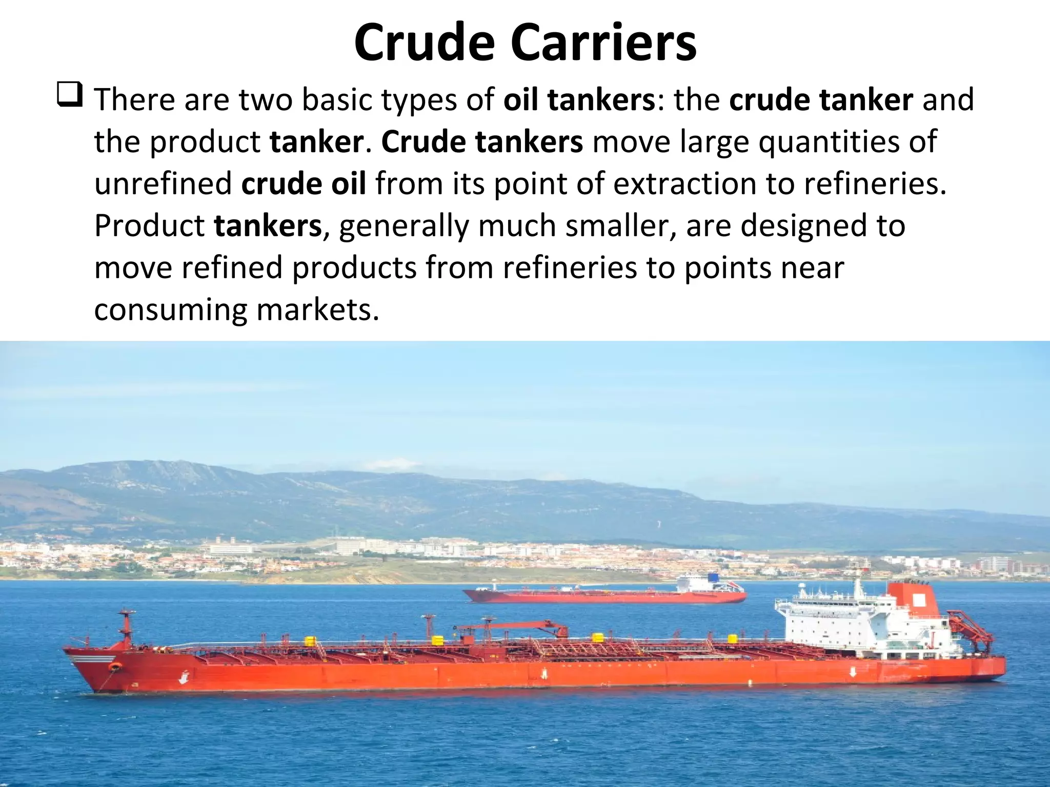 Crude Carriers
 There are two basic types of oil tankers: the crude tanker and
the product tanker. Crude tankers move large quantities of
unrefined crude oil from its point of extraction to refineries.
Product tankers, generally much smaller, are designed to
move refined products from refineries to points near
consuming markets.
 