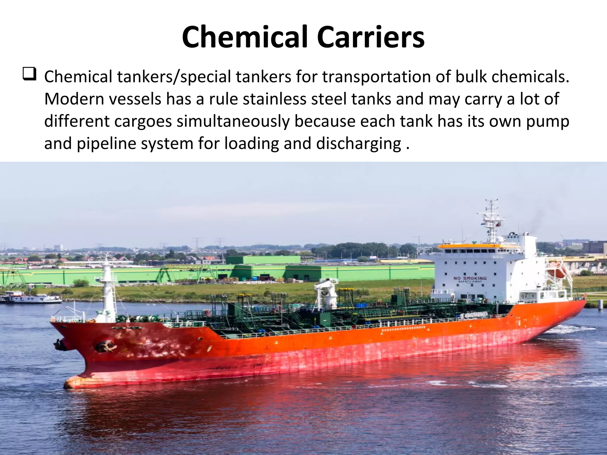 Chemical Carriers
 Chemical tankers/special tankers for transportation of bulk chemicals.
Modern vessels has a rule stainless steel tanks and may carry a lot of
different cargoes simultaneously because each tank has its own pump
and pipeline system for loading and discharging .
 