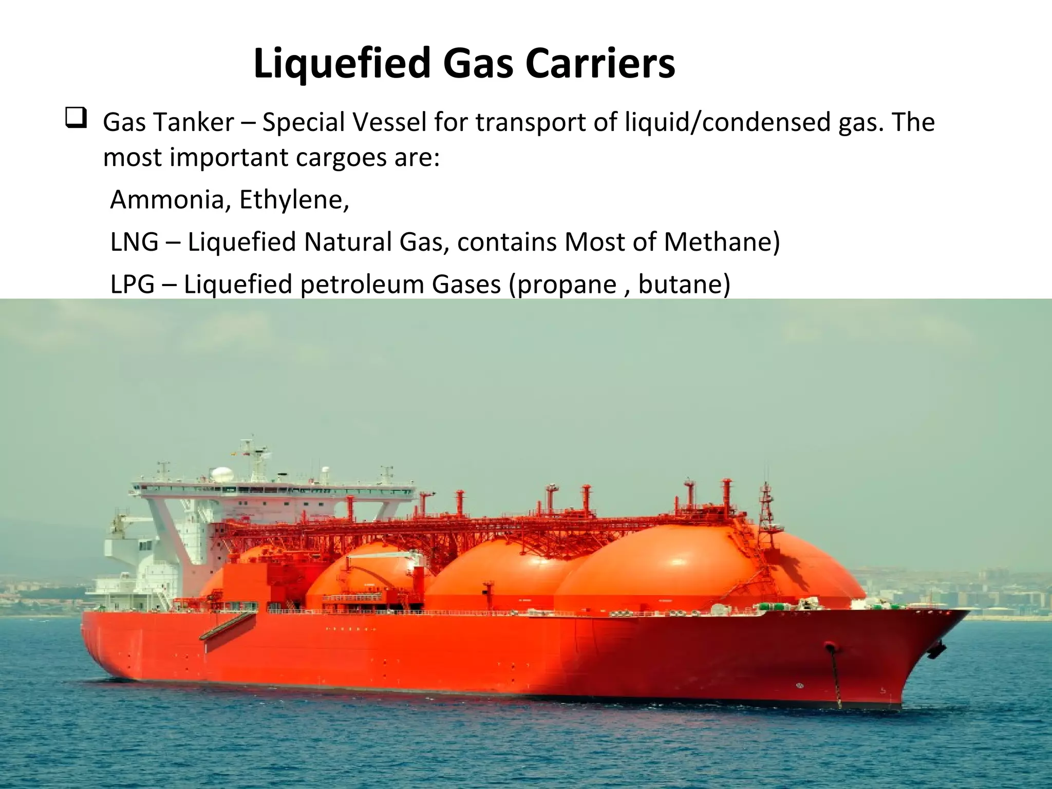 Liquefied Gas Carriers
 Gas Tanker – Special Vessel for transport of liquid/condensed gas. The
most important cargoes are:
Ammonia, Ethylene,
LNG – Liquefied Natural Gas, contains Most of Methane)
LPG – Liquefied petroleum Gases (propane , butane)
 