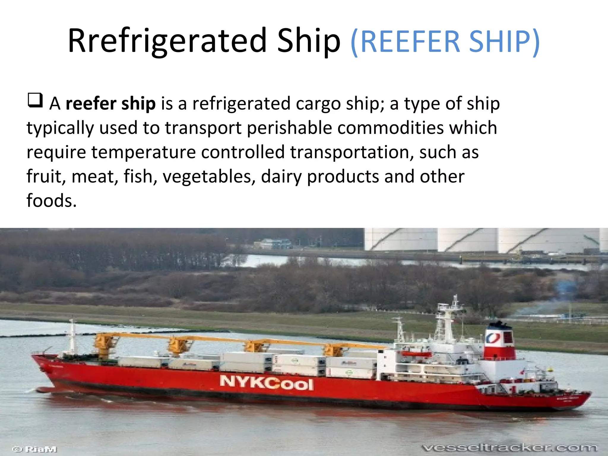 Rrefrigerated Ship (REEFER SHIP)
 A reefer ship is a refrigerated cargo ship; a type of ship
typically used to transport perishable commodities which
require temperature controlled transportation, such as
fruit, meat, fish, vegetables, dairy products and other
foods.
 
