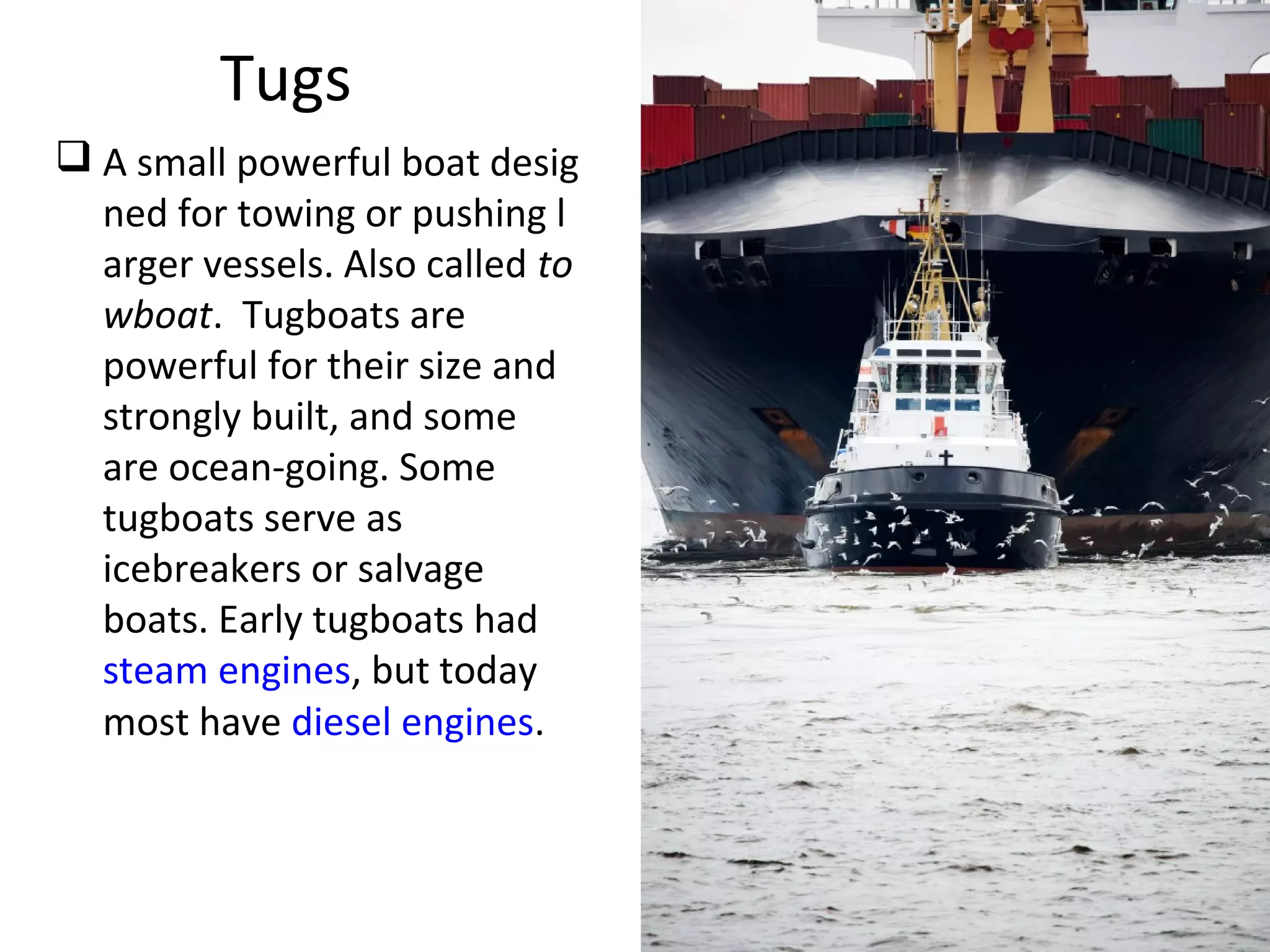 Tugs
 A small powerful boat desig
ned for towing or pushing l
arger vessels. Also called to
wboat. Tugboats are
powerful for their size and
strongly built, and some
are ocean-going. Some
tugboats serve as
icebreakers or salvage
boats. Early tugboats had
steam engines, but today
most have diesel engines.
 