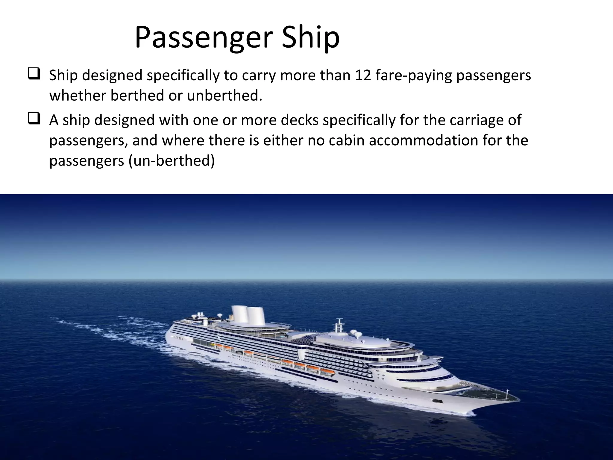  Ship designed specifically to carry more than 12 fare-paying passengers
whether berthed or unberthed.
 A ship designed with one or more decks specifically for the carriage of
passengers, and where there is either no cabin accommodation for the
passengers (un-berthed)
Passenger Ship
 