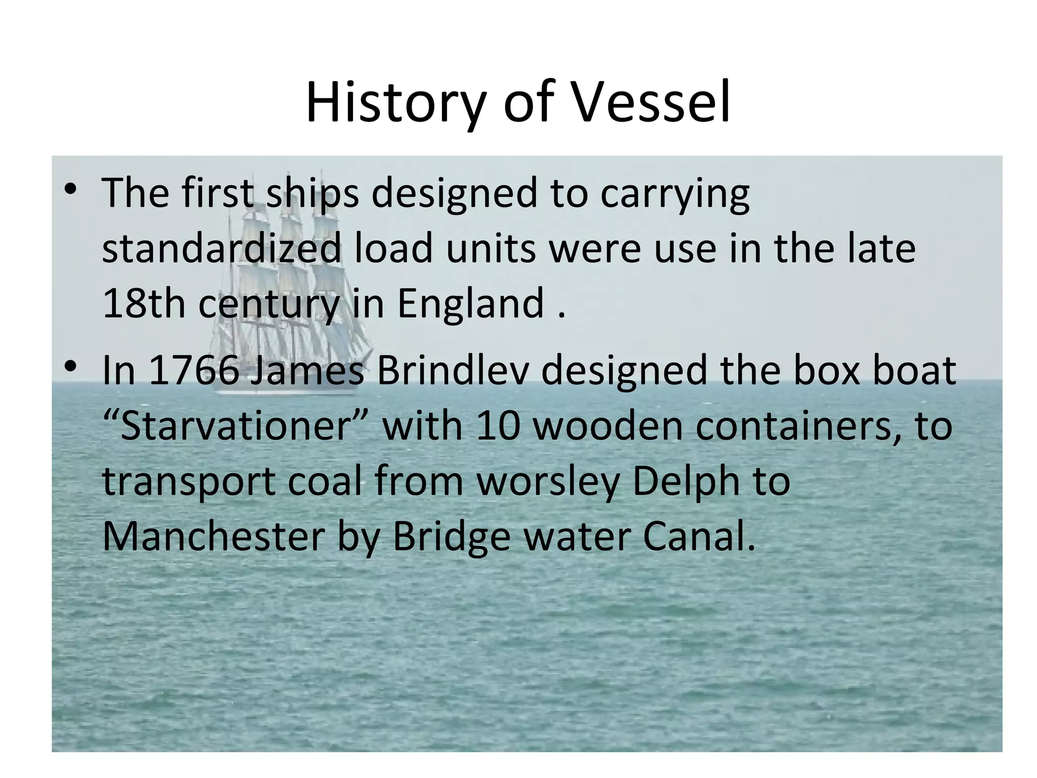 History of Vessel
• The first ships designed to carrying
standardized load units were use in the late
18th century in England .
• In 1766 James Brindlev designed the box boat
“Starvationer” with 10 wooden containers, to
transport coal from worsley Delph to
Manchester by Bridge water Canal.
 