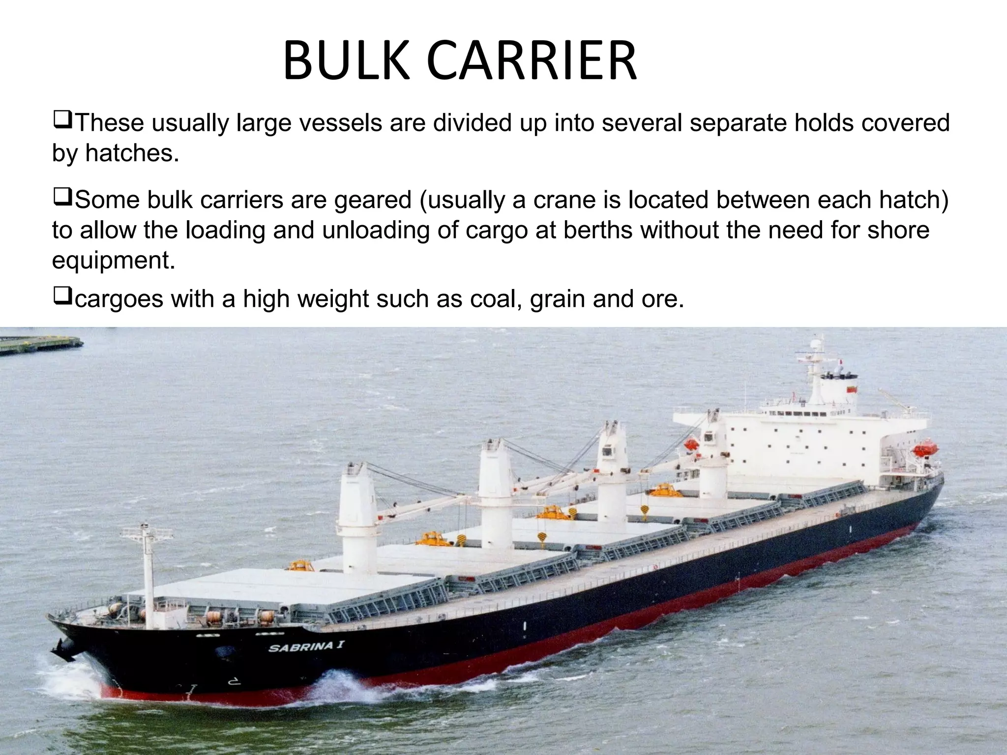 BULK CARRIER
These usually large vessels are divided up into several separate holds covered
by hatches.
Some bulk carriers are geared (usually a crane is located between each hatch)
to allow the loading and unloading of cargo at berths without the need for shore
equipment.
cargoes with a high weight such as coal, grain and ore.
 