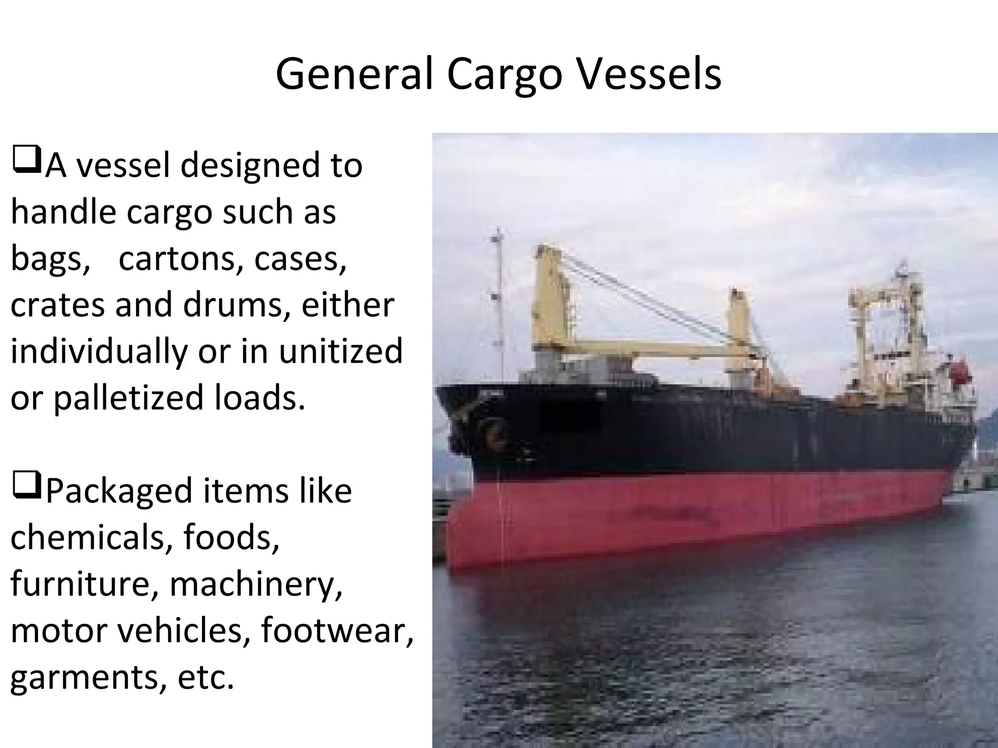 General Cargo Vessels
A vessel designed to
handle cargo such as
bags, cartons, cases,
crates and drums, either
individually or in unitized
or palletized loads.
Packaged items like
chemicals, foods,
furniture, machinery,
motor vehicles, footwear,
garments, etc.
 