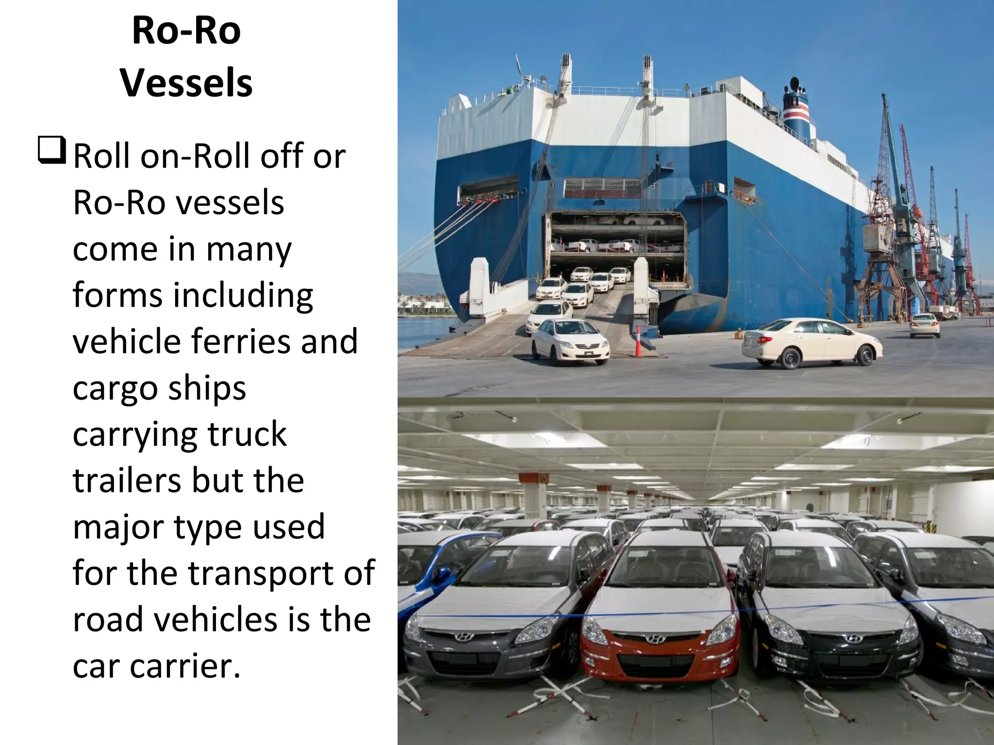 Ro-Ro
Vessels
Roll on-Roll off or
Ro-Ro vessels
come in many
forms including
vehicle ferries and
cargo ships
carrying truck
trailers but the
major type used
for the transport of
road vehicles is the
car carrier.
 
