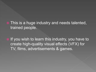  This is a huge industry and needs talented,
trained people.
 If you wish to learn this industry, you have to
create high-quality visual effects (VFX) for
TV, films, advertisements & games.
 