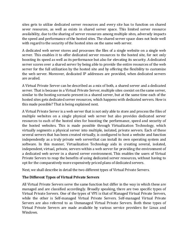 sites gets to utilize dedicated server resources and every site has to function on shared
sever resources, as well as exists in shared server space. This limited server resource
availability, due to the sharing of server resources among multiple sites, adversely impacts
the speed and performance of the hosted sites. The shared server space does not bode well
with regard to the security of the hosted sites on the same web server.
A dedicated web server stores and processes the files of a single website on a single web
server. This enables it to offer dedicated server resources to the hosted site, for not only
boosting its speed as well as its performance but also for elevating its security. A dedicated
server scores over a shared server by being able to provide the entire resources of the web
server for the full utilization by the hosted site and by offering the flexibility to customize
the web server. Moreover, dedicated IP addresses are provided, when dedicated servers
are availed.
A Virtual Private Server can be described as a mix of both, a shared server and a dedicated
server. That is because in a Virtual Private Server, multiple sites coexist on the same server,
similar to the hosting scenario present in a shared server, but at the same time each of the
hosted sites gets dedicated server resources, which happens with dedicated servers. How is
this made possible? That is being explained next.
A Virtual Private Server is a web server that is not only able to store and process the files of
multiple websites on a single physical web server but also provides dedicated server
resources to each of the hosted sites for boosting the performance, speed and security of
the hosted websites. This is made possible through Virtualization Technology, which
virtually segments a physical server into multiple, isolated, private servers. Each of these
several servers that has been created virtually, is configured to host a website and function
independently as a truly private web serverthat can install its own operating system and
software. In this manner, Virtualization Technology aids in creating several, isolated,
independent, virtual, private, servers within a web server for providing the environment of
a dedicated web server in a shared server environment. This enables the users of Virtual
Private Servers to reap the benefits of using dedicated server resources, without having to
opt for the comparatively more expensively priced plans of dedicated servers.
Next, we shall describe in detail the two different types of Virtual Private Servers.
The Different Types of Virtual Private Servers
All Virtual Private Servers serve the same function but differ in the way in which these are
managed and are classified accordingly. Broadly speaking, there are two specific types of
Virtual Private Servers. One of the types of VPS is that of Managed Virtual Private Servers,
while the other is Self-managed Virtual Private Servers. Self-managed Virtual Private
Servers are also referred to as Unmanaged Virtual Private Servers. Both these types of
Virtual Private Servers are made available by various service providers for Linux and
Windows.
 