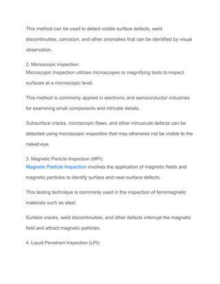 This method can be used to detect visible surface defects, weld
discontinuities, corrosion, and other anomalies that can be identified by visual
observation.
2. Microscopic Inspection:
Microscopic Inspection utilizes microscopes or magnifying tools to inspect
surfaces at a microscopic level.
This method is commonly applied in electronic and semiconductor industries
for examining small components and intricate details.
Subsurface cracks, microscopic flaws, and other minuscule defects can be
detected using microscopic inspection that may otherwise not be visible to the
naked eye.
3. Magnetic Particle Inspection (MPI):
Magnetic Particle Inspection involves the application of magnetic fields and
magnetic particles to identify surface and near-surface defects.
This testing technique is commonly used in the inspection of ferromagnetic
materials such as steel.
Surface cracks, weld discontinuities, and other defects interrupt the magnetic
field and attract magnetic particles.
4. Liquid Penetrant Inspection (LPI):
 