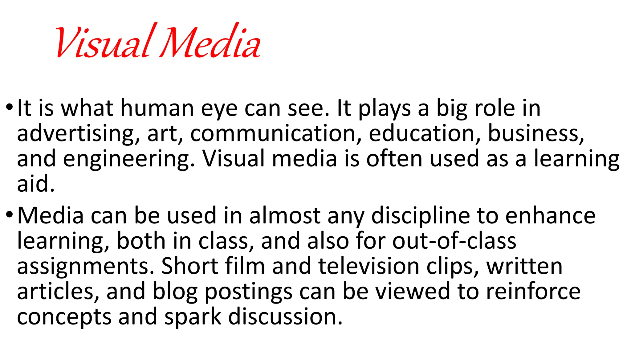Visual Media
•It is what human eye can see. It plays a big role in
advertising, art, communication, education, business,
and engineering. Visual media is often used as a learning
aid.
•Media can be used in almost any discipline to enhance
learning, both in class, and also for out-of-class
assignments. Short film and television clips, written
articles, and blog postings can be viewed to reinforce
concepts and spark discussion.
 