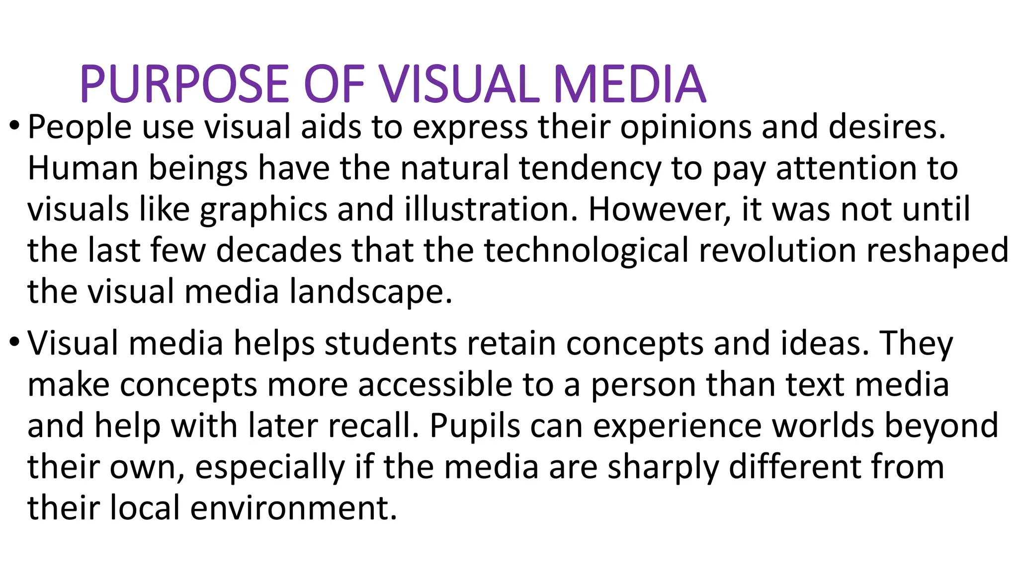 PURPOSE OF VISUAL MEDIA
•People use visual aids to express their opinions and desires.
Human beings have the natural tendency to pay attention to
visuals like graphics and illustration. However, it was not until
the last few decades that the technological revolution reshaped
the visual media landscape.
•Visual media helps students retain concepts and ideas. They
make concepts more accessible to a person than text media
and help with later recall. Pupils can experience worlds beyond
their own, especially if the media are sharply different from
their local environment.
 