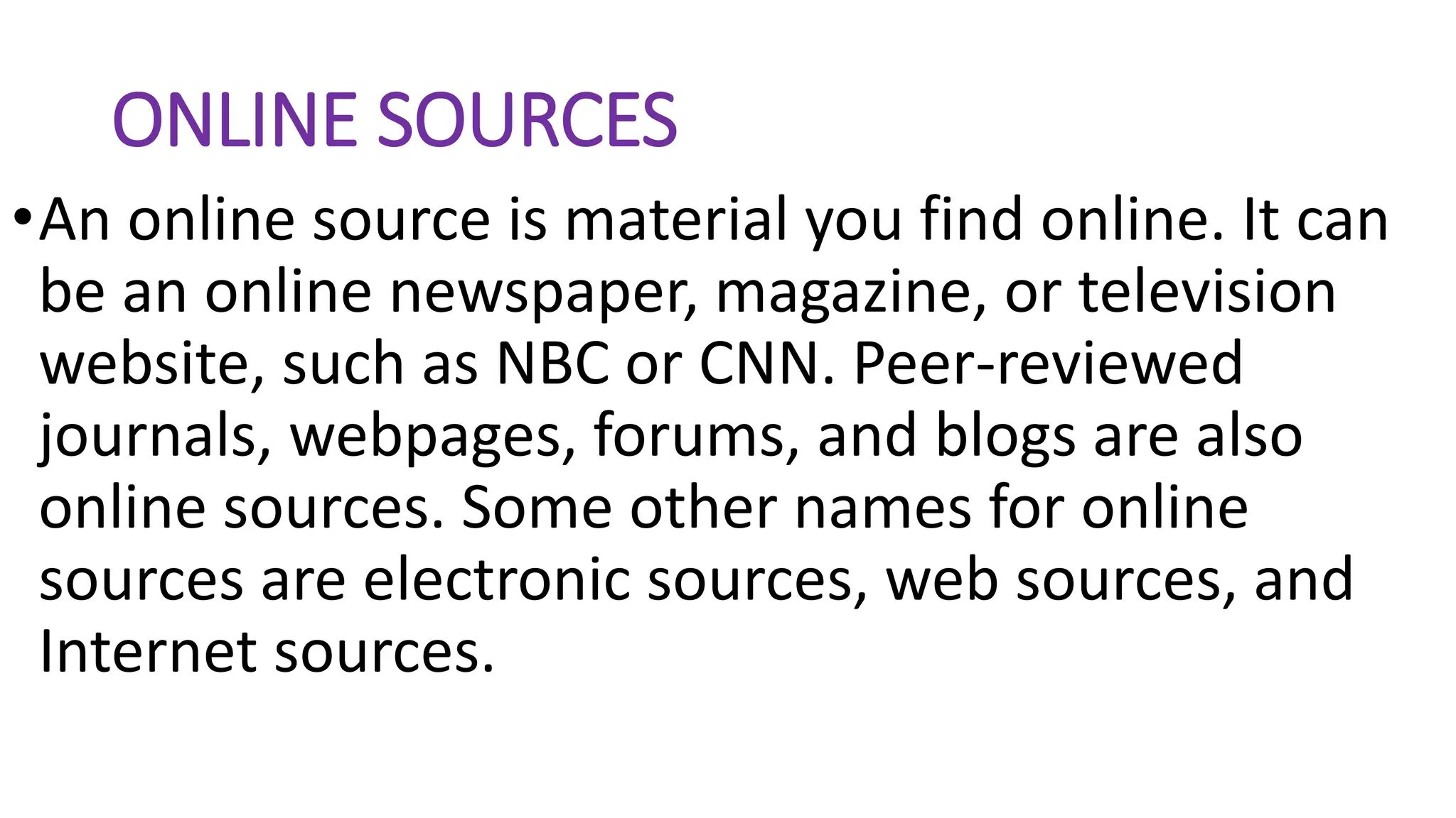 ONLINE SOURCES
•An online source is material you find online. It can
be an online newspaper, magazine, or television
website, such as NBC or CNN. Peer-reviewed
journals, webpages, forums, and blogs are also
online sources. Some other names for online
sources are electronic sources, web sources, and
Internet sources.
 