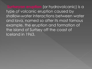 Surtseyan eruption (or hydrovolcanic) is a
type of volcanic eruption caused by
shallow-water interactions between water
and lava, named so after its most famous
example, the eruption and formation of
the island of Surtsey off the coast of
Iceland in 1963.
 
