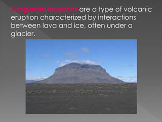 Subglacial eruptions are a type of volcanic
eruption characterized by interactions
between lava and ice, often under a
glacier.
 