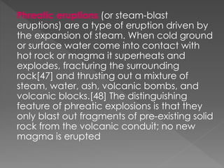 Phreatic eruptions (or steam-blast
eruptions) are a type of eruption driven by
the expansion of steam. When cold ground
or surface water come into contact with
hot rock or magma it superheats and
explodes, fracturing the surrounding
rock[47] and thrusting out a mixture of
steam, water, ash, volcanic bombs, and
volcanic blocks.[48] The distinguishing
feature of phreatic explosions is that they
only blast out fragments of pre-existing solid
rock from the volcanic conduit; no new
magma is erupted
 