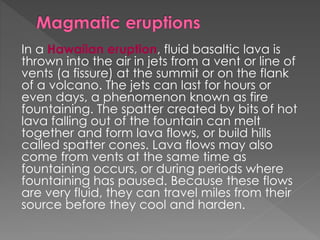 In a Hawaiian eruption, fluid basaltic lava is
thrown into the air in jets from a vent or line of
vents (a fissure) at the summit or on the flank
of a volcano. The jets can last for hours or
even days, a phenomenon known as fire
fountaining. The spatter created by bits of hot
lava falling out of the fountain can melt
together and form lava flows, or build hills
called spatter cones. Lava flows may also
come from vents at the same time as
fountaining occurs, or during periods where
fountaining has paused. Because these flows
are very fluid, they can travel miles from their
source before they cool and harden.
 