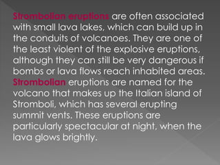 Strombolian eruptions are often associated
with small lava lakes, which can build up in
the conduits of volcanoes. They are one of
the least violent of the explosive eruptions,
although they can still be very dangerous if
bombs or lava flows reach inhabited areas.
Strombolian eruptions are named for the
volcano that makes up the Italian island of
Stromboli, which has several erupting
summit vents. These eruptions are
particularly spectacular at night, when the
lava glows brightly.
 