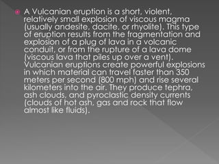  A Vulcanian eruption is a short, violent,
relatively small explosion of viscous magma
(usually andesite, dacite, or rhyolite). This type
of eruption results from the fragmentation and
explosion of a plug of lava in a volcanic
conduit, or from the rupture of a lava dome
(viscous lava that piles up over a vent).
Vulcanian eruptions create powerful explosions
in which material can travel faster than 350
meters per second (800 mph) and rise several
kilometers into the air. They produce tephra,
ash clouds, and pyroclastic density currents
(clouds of hot ash, gas and rock that flow
almost like fluids).
 
