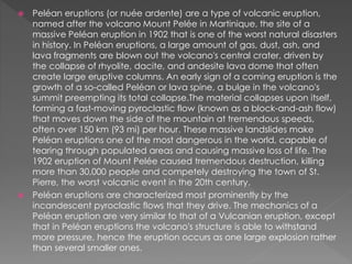  Peléan eruptions (or nuée ardente) are a type of volcanic eruption,
named after the volcano Mount Pelée in Martinique, the site of a
massive Peléan eruption in 1902 that is one of the worst natural disasters
in history. In Peléan eruptions, a large amount of gas, dust, ash, and
lava fragments are blown out the volcano's central crater, driven by
the collapse of rhyolite, dacite, and andesite lava dome that often
create large eruptive columns. An early sign of a coming eruption is the
growth of a so-called Peléan or lava spine, a bulge in the volcano's
summit preempting its total collapse.The material collapses upon itself,
forming a fast-moving pyroclastic flow (known as a block-and-ash flow)
that moves down the side of the mountain at tremendous speeds,
often over 150 km (93 mi) per hour. These massive landslides make
Peléan eruptions one of the most dangerous in the world, capable of
tearing through populated areas and causing massive loss of life. The
1902 eruption of Mount Pelée caused tremendous destruction, killing
more than 30,000 people and competely destroying the town of St.
Pierre, the worst volcanic event in the 20th century.
 Peléan eruptions are characterized most prominently by the
incandescent pyroclastic flows that they drive. The mechanics of a
Peléan eruption are very similar to that of a Vulcanian eruption, except
that in Peléan eruptions the volcano's structure is able to withstand
more pressure, hence the eruption occurs as one large explosion rather
than several smaller ones.
 