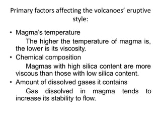 Primary factors affecting the volcanoes’ eruptive
style:
• Magma’s temperature
The higher the temperature of magma is,
the lower is its viscosity.
• Chemical composition
Magmas with high silica content are more
viscous than those with low silica content.
• Amount of dissolved gases it contains
Gas dissolved in magma tends to
increase its stability to flow.
 