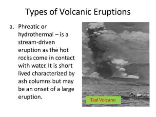 Types of Volcanic Eruptions
a. Phreatic or
hydrothermal – is a
stream-driven
eruption as the hot
rocks come in contact
with water. It is short
lived characterized by
ash columns but may
be an onset of a large
eruption. Taal Volcano
 