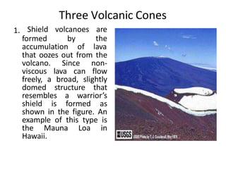 Three Volcanic Cones
1.
formed by
Shield volcanoes are
the
accumulation of lava
that oozes out from the
volcano. Since non-
viscous lava can flow
freely, a broad, slightly
domed structure that
resembles a warrior’s
shield is formed as
shown in the figure. An
example of this type is
the Mauna Loa in
Hawaii.
 