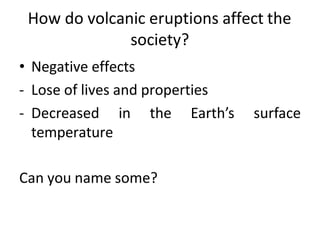 How do volcanic eruptions affect the
society?
• Negative effects
- Lose of lives and properties
- Decreased in the Earth’s surface
temperature
Can you name some?
 